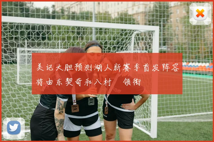 美记大胆预测湖人新赛季首发阵容将由东契奇和八村塁领衔