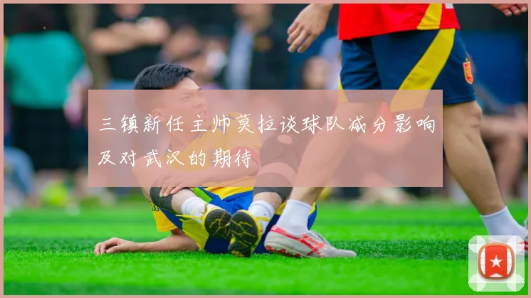 三镇新任主帅莫拉谈球队减分影响及对武汉的期待