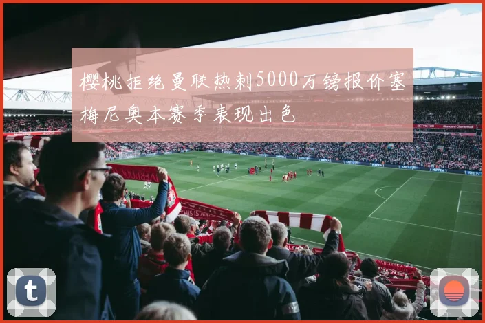樱桃拒绝曼联热刺5000万镑报价塞梅尼奥本赛季表现出色
