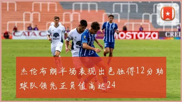 杰伦布朗半场表现出色独得12分助球队领先正负值高达24
