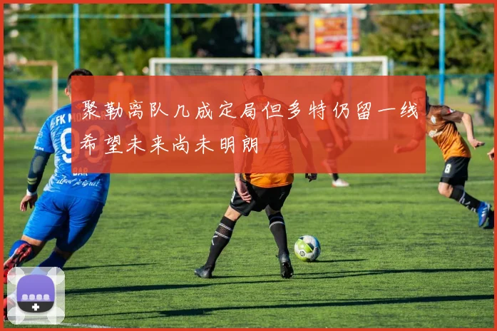 聚勒离队几成定局但多特仍留一线希望未来尚未明朗