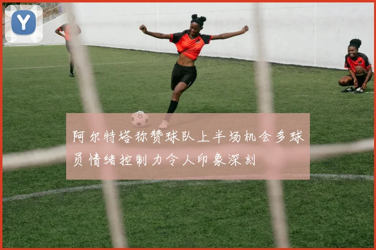 阿尔特塔称赞球队上半场机会多球员情绪控制力令人印象深刻