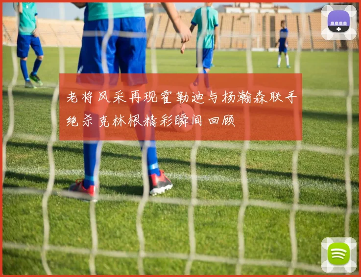 老将风采再现霍勒迪与杨瀚森联手绝杀克林根精彩瞬间回顾
