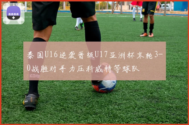 泰国U16逆袭晋级U17亚洲杯末轮3-0战胜对手力压科威特等球队