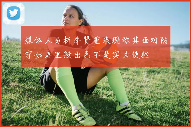 媒体人分析李贤重表现称其面对防守如库里般出色不是实力使然
