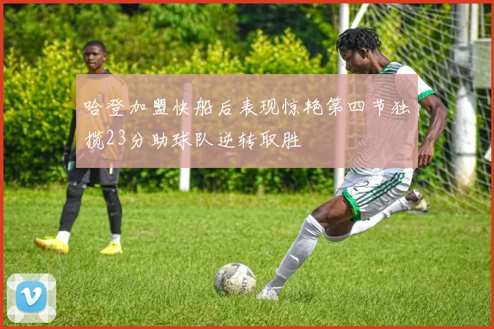 哈登加盟快船后表现惊艳第四节独揽23分助球队逆转取胜