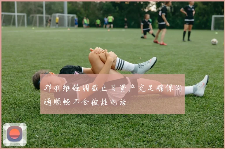 邓利维强调截止日资产充足确保沟通顺畅不会被挂电话