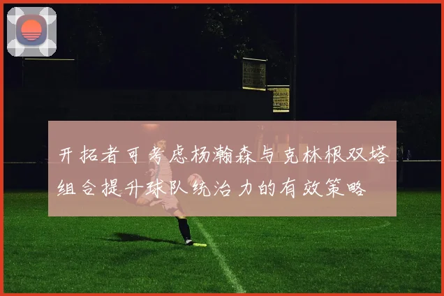 开拓者可考虑杨瀚森与克林根双塔组合提升球队统治力的有效策略