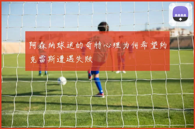 阿森纳球迷的奇特心理为何希望约克雷斯遭遇失败