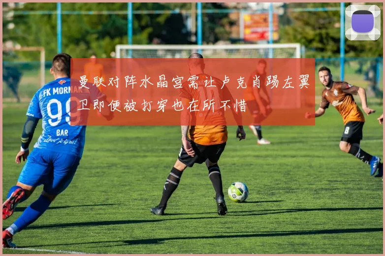 曼联对阵水晶宫需让卢克肖踢左翼卫即便被打穿也在所不惜