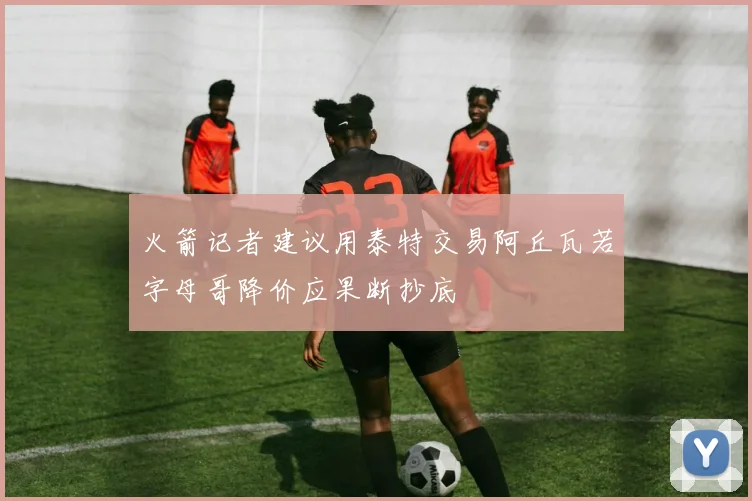 火箭记者建议用泰特交易阿丘瓦若字母哥降价应果断抄底