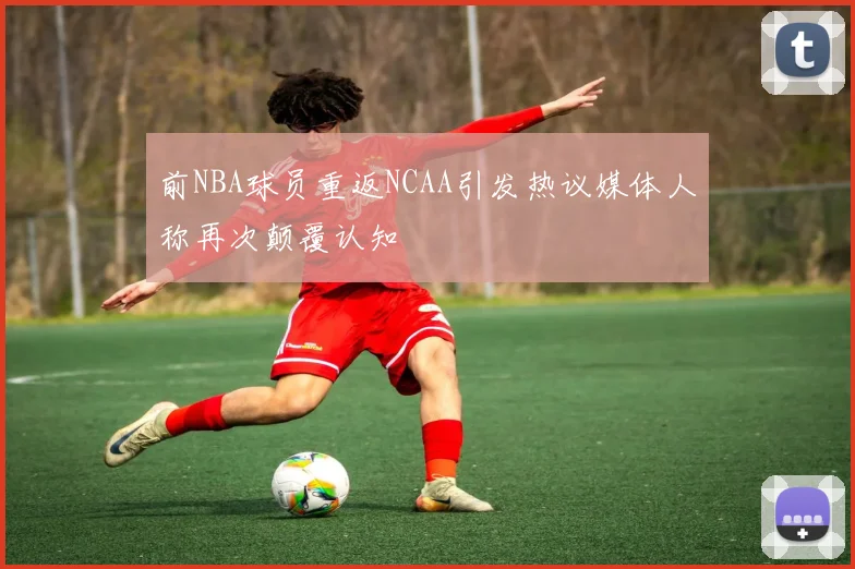 前NBA球员重返NCAA引发热议媒体人称再次颠覆认知