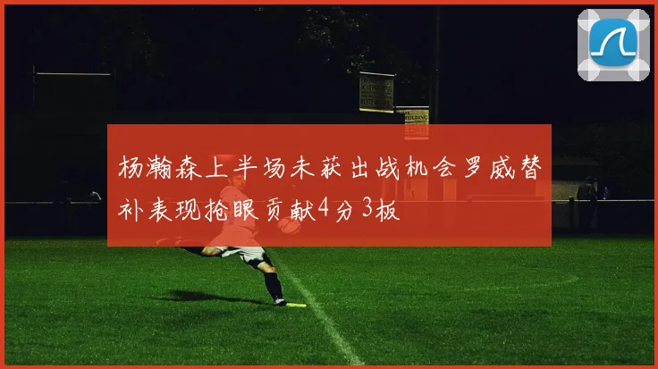 杨瀚森上半场未获出战机会罗威替补表现抢眼贡献4分3板