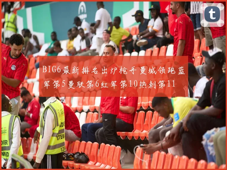 BIG6最新排名出炉枪手曼城领跑蓝军第5曼联第6红军第10热刺第11