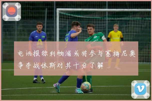 电讯报称利物浦或将参与塞梅尼奥争夺战休斯对其十分了解