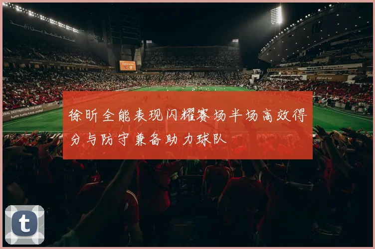 徐昕全能表现闪耀赛场半场高效得分与防守兼备助力球队