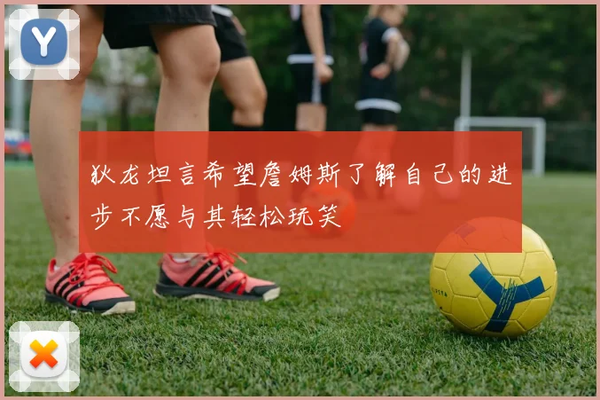 狄龙坦言希望詹姆斯了解自己的进步不愿与其轻松玩笑