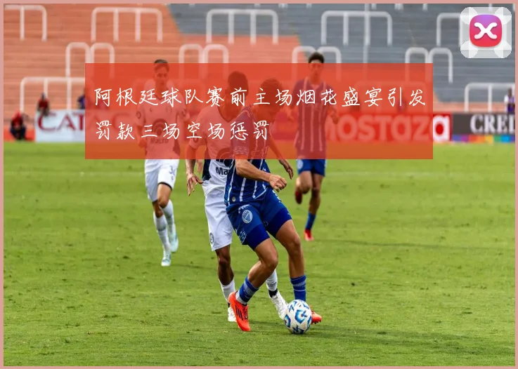 阿根廷球队赛前主场烟花盛宴引发罚款三场空场惩罚