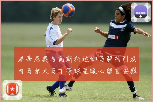 库蒂尼奥与瓦斯科达伽马解约引发内马尔大马丁等球星暖心留言安慰
