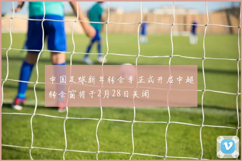 中国足球新年转会季正式开启中超转会窗将于2月28日关闭