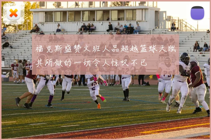 福克斯盛赞文班人品超越篮球天赋其所做的一切令人惊叹不已